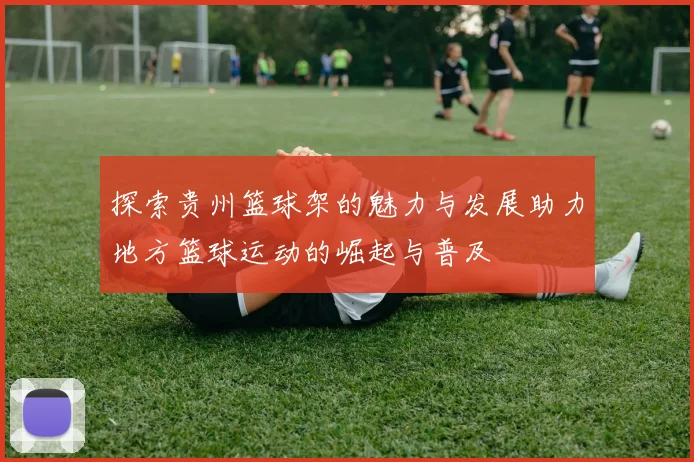 探索贵州篮球架的魅力与发展助力地方篮球运动的崛起与普及