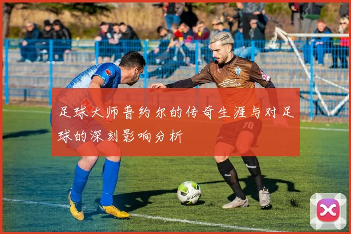 足球大师普约尔的传奇生涯与对足球的深刻影响分析