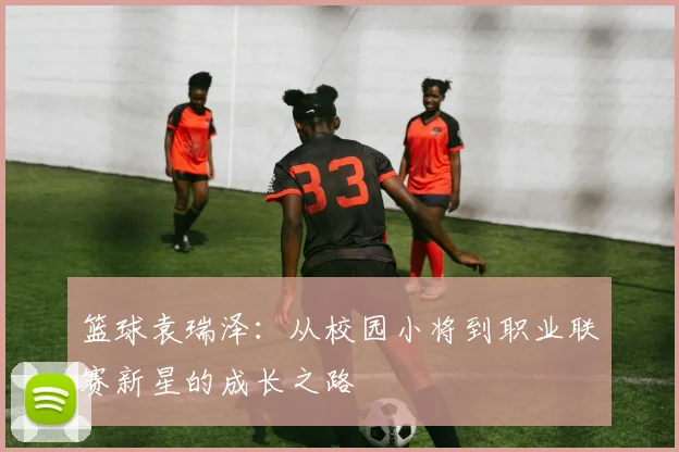 篮球袁瑞泽：从校园小将到职业联赛新星的成长之路