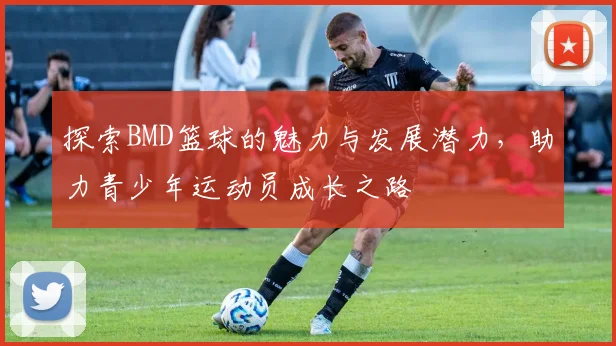 探索BMD篮球的魅力与发展潜力，助力青少年运动员成长之路