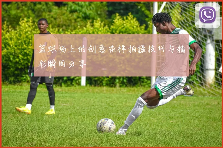 篮球场上的创意花样拍摄技巧与精彩瞬间分享