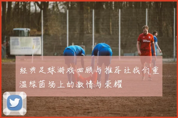 经典足球游戏回顾与推荐让我们重温绿茵场上的激情与荣耀