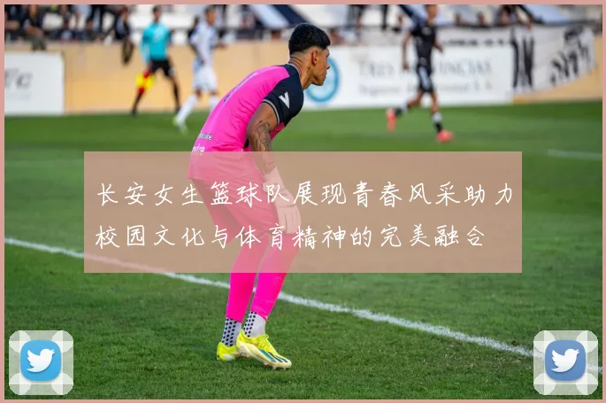 长安女生篮球队展现青春风采助力校园文化与体育精神的完美融合